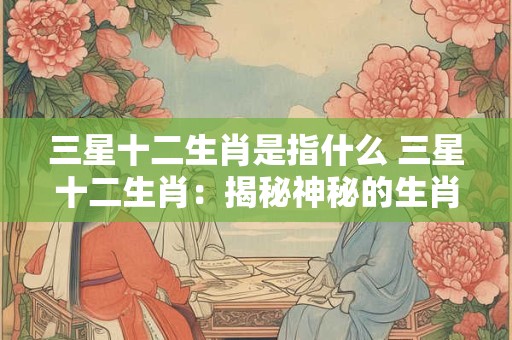 三星十二生肖是指什么 三星十二生肖：揭秘神秘的生肖力量