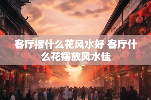 客厅摆什么花风水好 客厅什么花摆放风水佳