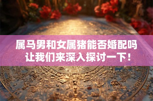 属马男和女属猪能否婚配吗 让我们来深入探讨一下！