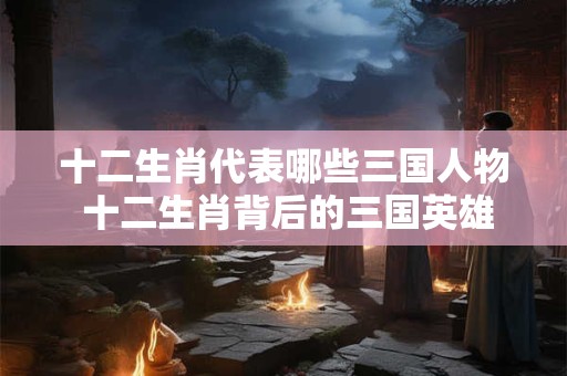 详细阅读:十二生肖代表哪些三国人物 十二生肖背后的三国英雄 十二生肖代表哪些三国人物 十二生肖背后的三国英雄