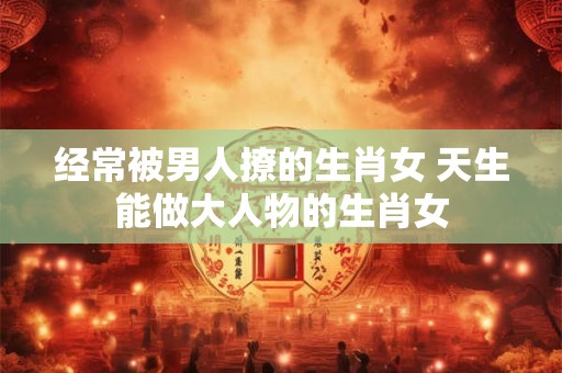 经常被男人撩的生肖女 天生能做大人物的生肖女