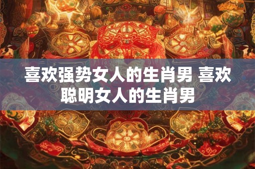 喜欢强势女人的生肖男 喜欢聪明女人的生肖男