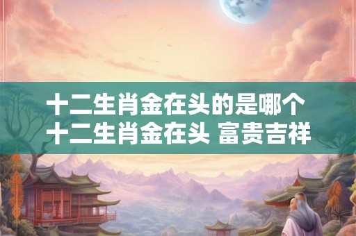 十二生肖金在头的是哪个 十二生肖金在头 富贵吉祥好运来！