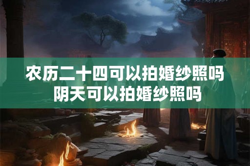 农历二十四可以拍婚纱照吗 阴天可以拍婚纱照吗