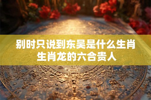 别时只说到东吴是什么生肖 生肖龙的六合贵人