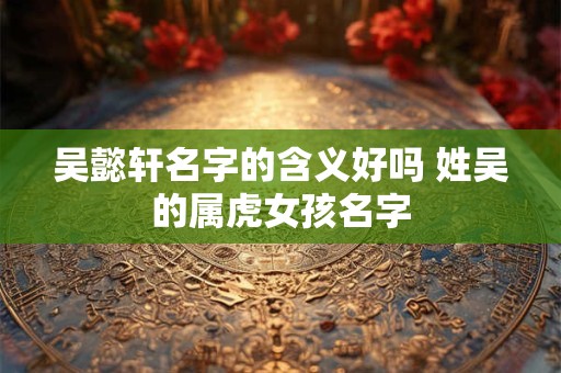 吴懿轩名字的含义好吗 姓吴的属虎女孩名字