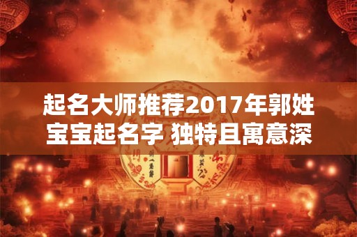 起名大师推荐2017年郭姓宝宝起名字 独特且寓意深远！