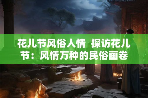 花儿节风俗人情  探访花儿节：风情万种的民俗画卷
