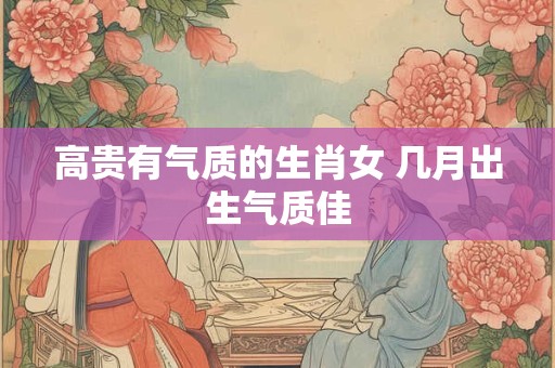 高贵有气质的生肖女 几月出生气质佳