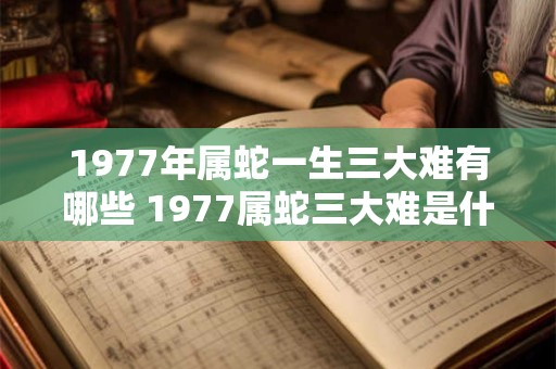 1977年属蛇一生三大难有哪些 1977属蛇三大难是什么