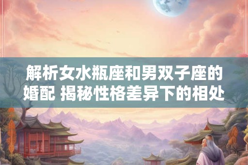 解析女水瓶座和男双子座的婚配 揭秘性格差异下的相处之道