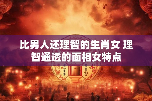 比男人还理智的生肖女 理智通透的面相女特点