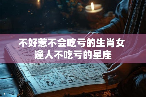 不好惹不会吃亏的生肖女 逢人不吃亏的星座