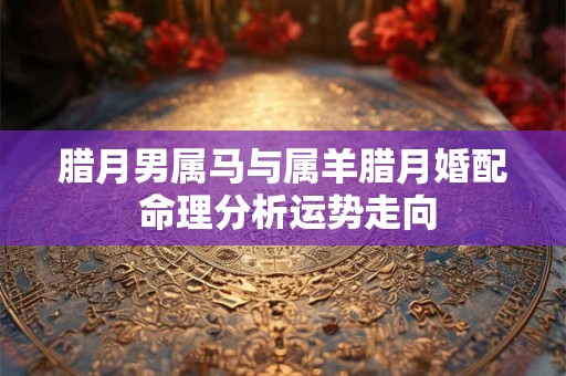 腊月男属马与属羊腊月婚配 命理分析运势走向