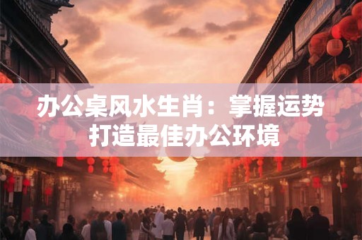 办公桌风水生肖：掌握运势 打造最佳办公环境