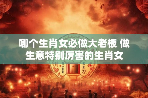哪个生肖女必做大老板 做生意特别厉害的生肖女