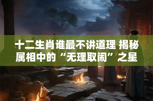 十二生肖谁最不讲道理 揭秘属相中的“无理取闹”之星！