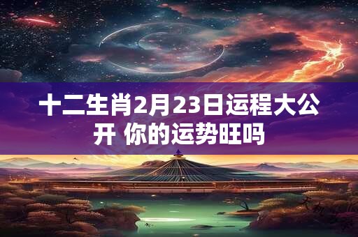 十二生肖2月23日运程大公开 你的运势旺吗