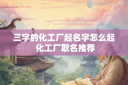 三字的化工厂起名字怎么起 化工厂取名推荐