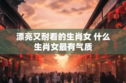 详细阅读:漂亮又耐看的生肖女 什么生肖女最有气质 漂亮又耐看的生肖女 什么生肖女最有气质