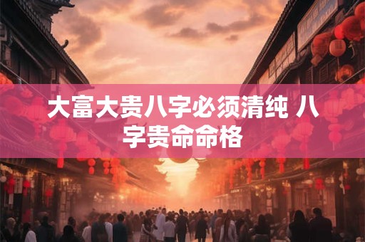 大富大贵八字必须清纯 八字贵命命格
