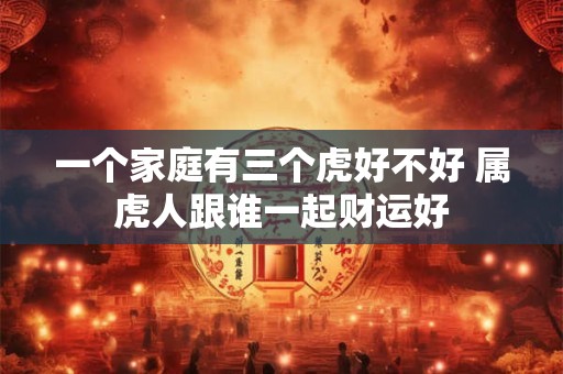 一个家庭有三个虎好不好 属虎人跟谁一起财运好