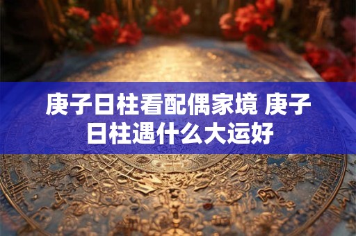 庚子日柱看配偶家境 庚子日柱遇什么大运好