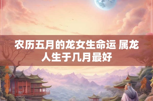 农历五月的龙女生命运 属龙人生于几月最好