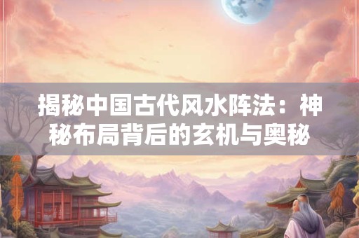 揭秘中国古代风水阵法：神秘布局背后的玄机与奥秘