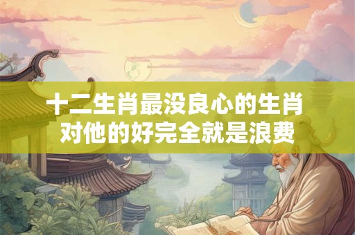 十二生肖最没良心的生肖 对他的好完全就是浪费