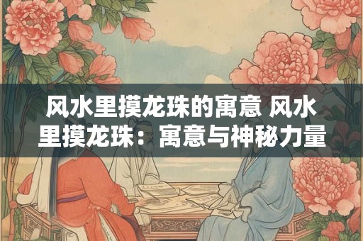 风水里摸龙珠的寓意 风水里摸龙珠：寓意与神秘力量的融合