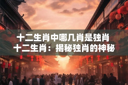十二生肖中哪几肖是独肖 十二生肖：揭秘独肖的神秘面纱