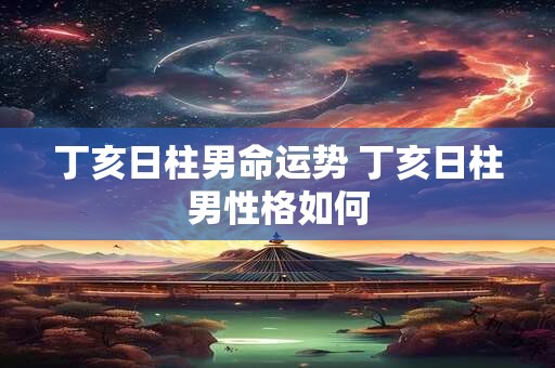 丁亥日柱男命运势 丁亥日柱男性格如何