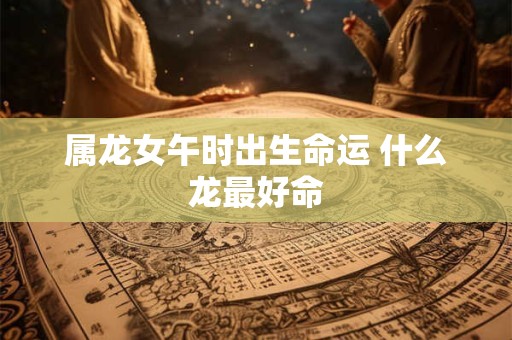 属龙女午时出生命运 什么龙最好命