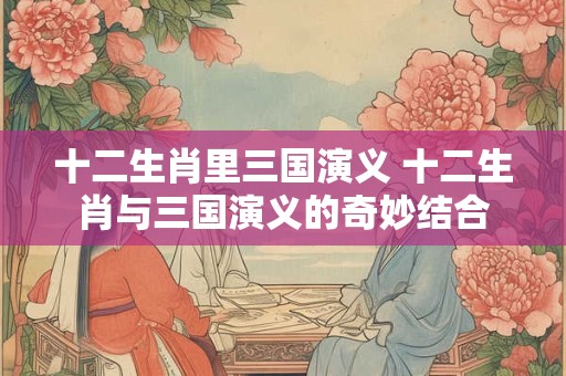 十二生肖里三国演义 十二生肖与三国演义的奇妙结合