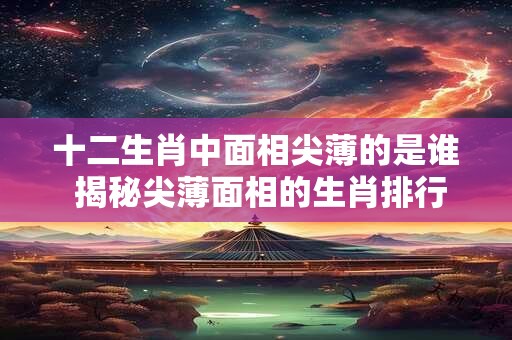十二生肖中面相尖薄的是谁 揭秘尖薄面相的生肖排行榜！