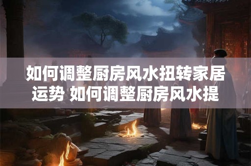 如何调整厨房风水扭转家居运势 如何调整厨房风水提升家居运势