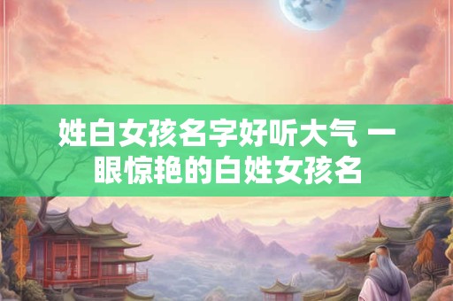 姓白女孩名字好听大气 一眼惊艳的白姓女孩名