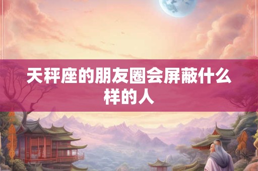 天秤座的朋友圈会屏蔽什么样的人