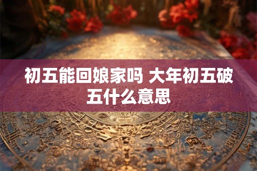 详细阅读:初五能回娘家吗 大年初五破五什么意思 初五能回娘家吗 大年初五破五什么意思