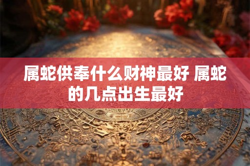 属蛇供奉什么财神最好 属蛇的几点出生最好