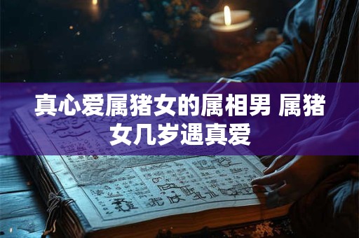 真心爱属猪女的属相男 属猪女几岁遇真爱