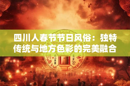 四川人春节节日风俗：独特传统与地方色彩的完美融合