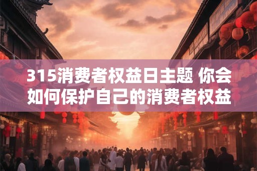 315消费者权益日主题 你会如何保护自己的消费者权益