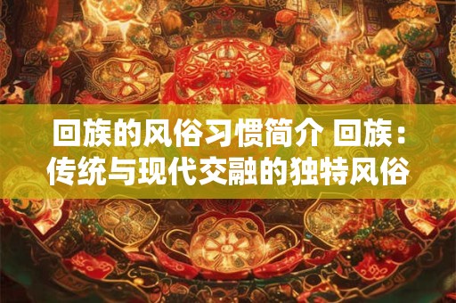 回族的风俗习惯简介 回族：传统与现代交融的独特风俗习惯
