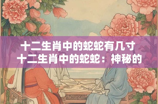 十二生肖中的蛇蛇有几寸 十二生肖中的蛇蛇：神秘的几寸之美