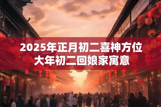 2025年正月初二喜神方位 大年初二回娘家寓意