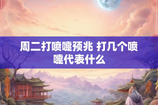 周二打喷嚏预兆 打几个喷嚏代表什么