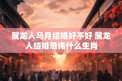 属龙人马月结婚好不好 属龙人结婚忌讳什么生肖