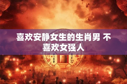 喜欢安静女生的生肖男 不喜欢女强人